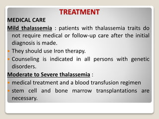 TREATMENT
MEDICAL CARE
Mild thalassemia : patients with thalassemia traits do
not require medical or follow-up care after the initial
diagnosis is made.
 They should use Iron therapy.
 Counseling is indicated in all persons with genetic
disorders.
Moderate to Severe thalassemia :
 medical treatment and a blood transfusion regimen
 stem cell and bone marrow transplantations are
necessary.
 