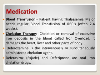 Medication
 Blood Transfusion:- Patient having Thalassemia Major
needs regular Blood Transfusion of RBC’s (often 2-4
weeks).
 Chelation Therapy:- Chelation or removal of excessive
iron deposits in the blood called Iron Overload. It
damages the heart, liver and other parts of body.
 Deferoxamine is the intravenously or subcutaneously
administered chelation agent.
 Deferasirox (Exjade) and Deferiprone are oral iron
chelation drugs.
 