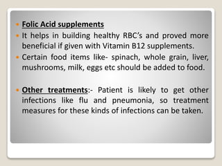  Folic Acid supplements
 It helps in building healthy RBC’s and proved more
beneficial if given with Vitamin B12 supplements.
 Certain food items like- spinach, whole grain, liver,
mushrooms, milk, eggs etc should be added to food.
 Other treatments:- Patient is likely to get other
infections like flu and pneumonia, so treatment
measures for these kinds of infections can be taken.
 