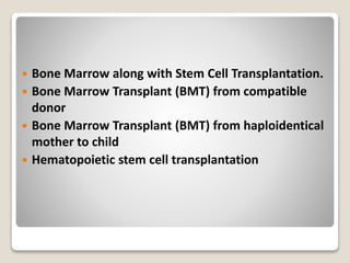  Bone Marrow along with Stem Cell Transplantation.
 Bone Marrow Transplant (BMT) from compatible
donor
 Bone Marrow Transplant (BMT) from haploidentical
mother to child
 Hematopoietic stem cell transplantation
 
