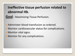 Ineffective tissue perfusion related to
abnormal Hb.
Goal:- Maximizing Tissue Perfusion.
 Administer blood transfusion as ordered.
 Monitor cardiovascular status for complications.
 Monitor vital signs.
 Monitor for any complications.
 