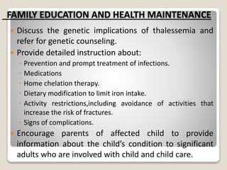 FAMILY EDUCATION AND HEALTH MAINTENANCE
 Discuss the genetic implications of thalessemia and
refer for genetic counseling.
 Provide detailed instruction about:
◦ Prevention and prompt treatment of infections.
◦ Medications
◦ Home chelation therapy.
◦ Dietary modification to limit iron intake.
◦ Activity restrictions,including avoidance of activities that
increase the risk of fractures.
◦ Signs of complications.
 Encourage parents of affected child to provide
information about the child’s condition to significant
adults who are involved with child and child care.
 