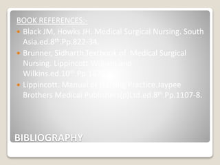 BIBLIOGRAPHY
BOOK REFERENCES:-
 Black JM, Howks JH. Medical Surgical Nursing. South
Asia.ed.8th.Pp.822-34.
 Brunner, Sidharth.Textbook of Medical Surgical
Nursing. Lippincott William and
Wilkins.ed.10th.Pp.1676-81.
 Lippincott. Manual of Nursing Practice.Jaypee
Brothers Medical Publishers(p)Ltd.ed.8th.Pp.1107-8.
 