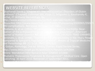 WEBSITE REFERENCES
◦ Weatherall David J, "Chapter 47. The Thalassemias: Disorders of Globin
Synthesis" (Chapter). Lichtman MA, Kipps TJ, Seligsohn U, Kaushansky K,
Prchal, JT: Williams Hematology, 8e:
http://www.accessmedicine.com/content.aspx?aID=6123722.
◦ Mayoclinic.http://www.mayoclinic.com/health/thalassemia/DS00905/DSECTI
ON=complications. Retrieved 20 September 2011.
◦ Modiano, G. et al. (1991). "Protection against malaria morbidity: Near-
fixation of the α-thalassemia gene in a Nepalese population". American
Journal of Human Genetics 48 (2): 390–397. PMC 1683029. PMID 1990845.
◦ Terrenato, L. et al. (1988). "Decreased Malaria Morbidity in the Tharu People
Compared to Sympatric Populations in Nepal". Annals of Tropical Medicine
and Parasitology 82 (1): 1–11. PMID 3041928.
◦ E. Goljan, Pathology, 2nd ed. Mosby Elsevier, Rapid Review Series.
◦ http://www.dmsc.moph.go.th/webrOOt/ri/Npublic/p04.htm
◦ Online 'Mendelian Inheritance in Man' (OMIM) 141800
◦ "Pediatric Thalassemia Treatment & Management". Medical Care. Open
Publishing. 30 April 2010. Retrieved 27 September 2011.
◦ Harrison's Principles of Internal Medicine 17th Edition. McGraw-Hill medical.
September 2008. pp. 776. ISBN 0-07-164114-9.
 