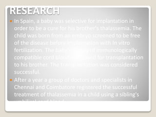 RESEARCH
 In Spain, a baby was selective for implantation in
order to be a cure for his brother's thalassemia. The
child was born from an embryo screened to be free
of the disease before implantation with In vitro
fertilization. The baby's supply of immunologically
compatible cord blood was saved for transplantation
to his brother. The transplantation was considered
successful.
 After a year a group of doctors and specialists in
Chennai and Coimbatore registered the successful
treatment of thalassemia in a child using a sibling's
umbilical cord blood.
 