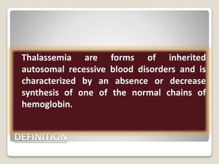 DEFINITION
Thalassemia are forms of inherited
autosomal recessive blood disorders and is
characterized by an absence or decrease
synthesis of one of the normal chains of
hemoglobin.
 