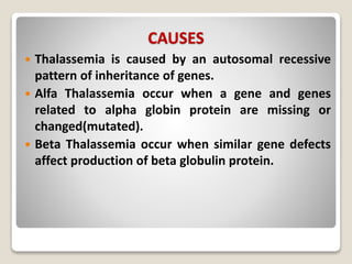 CAUSES
 Thalassemia is caused by an autosomal recessive
pattern of inheritance of genes.
 Alfa Thalassemia occur when a gene and genes
related to alpha globin protein are missing or
changed(mutated).
 Beta Thalassemia occur when similar gene defects
affect production of beta globulin protein.
 