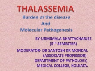 THALASSEMIA Burden of the disease And  Molecular Pathogenesis By-Urmimala Bhattacharjee (5th Semester) Moderator- Dr Santosh kr Mondal                           (Associate Professor)                   Department of Pathology,                      Medical College, Kolkata. 