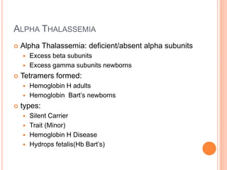 ALPHA THALASSEMIA
 Alpha Thalassemia: deficient/absent alpha subunits
 Excess beta subunits
 Excess gamma subunits newborns
 Tetramers formed:
 Hemoglobin H adults
 Hemoglobin Bart’s newborns
 types:
 Silent Carrier
 Trait (Minor)
 Hemoglobin H Disease
 Hydrops fetalis(Hb Bart’s)
 