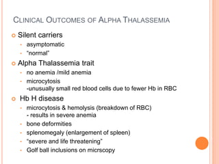 CLINICAL OUTCOMES OF ALPHA THALASSEMIA
 Silent carriers
• asymptomatic
• “normal”
 Alpha Thalassemia trait
• no anemia /mild anemia
• microcytosis
-unusually small red blood cells due to fewer Hb in RBC
 Hb H disease
• microcytosis & hemolysis (breakdown of RBC)
- results in severe anemia
• bone deformities
• splenomegaly (enlargement of spleen)
• “severe and life threatening”
• Golf ball inclusions on micrscopy
 