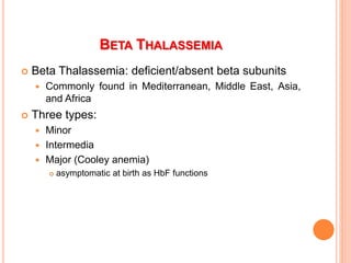 BETA THALASSEMIA
 Beta Thalassemia: deficient/absent beta subunits
 Commonly found in Mediterranean, Middle East, Asia,
and Africa
 Three types:
 Minor
 Intermedia
 Major (Cooley anemia)
 asymptomatic at birth as HbF functions
 