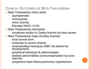 CLINICAL OUTCOMES OF BETA THALASSEMIA
 Beta Thalassemia minor (trait)
• asymptomatic
• microcytosis
• minor anemia
• Elevated HbA2 >3.4%
 Beta Thalassemia intermedia .
• symptoms similar to Cooley Anemia but less severe
 Beta Thalassemia major (Cooley Anemia)
• most severe form
• moderate to severe anemia
• intramedullary hemolysis (RBC die before full
development)
• peripheral hemolysis & splenomegaly
• skeletal abnormalities (overcompensation by bone
marrow)
• congestive heart failure,pulmonary hypertension
 