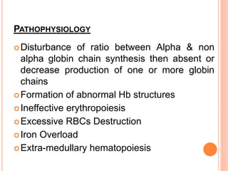PATHOPHYSIOLOGY
Disturbance of ratio between Alpha & non
alpha globin chain synthesis then absent or
decrease production of one or more globin
chains
Formation of abnormal Hb structures
Ineffective erythropoiesis
Excessive RBCs Destruction
Iron Overload
Extra-medullary hematopoiesis
 