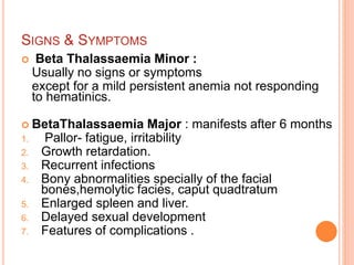 SIGNS & SYMPTOMS
 Beta Thalassaemia Minor :
Usually no signs or symptoms
except for a mild persistent anemia not responding
to hematinics.
 BetaThalassaemia Major : manifests after 6 months
1. Pallor- fatigue, irritability
2. Growth retardation.
3. Recurrent infections
4. Bony abnormalities specially of the facial
bones,hemolytic facies, caput quadtratum
5. Enlarged spleen and liver.
6. Delayed sexual development
7. Features of complications .
 