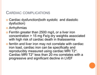CARDIAC COMPLICATIONS
 Cardiac dysfunction(both systolic and diastolic
dysfuction)
 Arrhythmias
 Ferritin greater than 2500 mg/L or a liver iron
concentration > 15 mg Fe/g dry weightis associated
with high risk of cardiac death in thalassemia
 ferritin and liver iron may not correlate with cardiac
iron load, cardiac iron can be specifically and
reproducibly measured using cardiac MRI T2*.
Cardiac MRI T2* less than 20 ms correlates with a
progressive and significant decline in LVEF
 