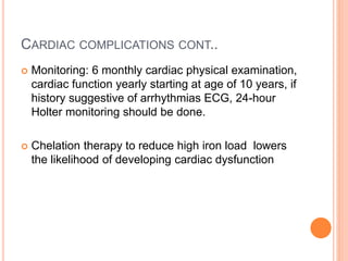 CARDIAC COMPLICATIONS CONT..
 Monitoring: 6 monthly cardiac physical examination,
cardiac function yearly starting at age of 10 years, if
history suggestive of arrhythmias ECG, 24-hour
Holter monitoring should be done.
 Chelation therapy to reduce high iron load lowers
the likelihood of developing cardiac dysfunction
 