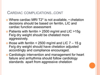 CARDIAC COMPLICATIONS..CONT
 Where cardiac MRI T2* is not available, • chelation
decisions should be based on ferritin, LIC and
cardiac function assessment
 Patients with ferritin > 2500 mg/ml and LIC >15g
Fe/g dry weight should be chelated more
aggressively.
 those with ferritin < 2500 mg/ml and LIC 7 – 15 g
Fe/g dry weight should have chelation adjusted
accordingly and compliance encouraged.
 Cardiologic intervention and management for heart
failure and arrhythmia should follow cardiology
standards apart from aggressive chelation
 