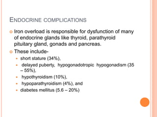 ENDOCRINE COMPLICATIONS
 Iron overload is responsible for dysfunction of many
of endocrine glands like thyroid, parathyroid
pituitary gland, gonads and pancreas.
 These include-
 short stature (34%),
 delayed puberty, hypogonadotropic hypogonadism (35
– 55%),
 hypothyroidism (10%),
 hypoparathyroidism (4%), and
 diabetes mellitus (5.6 – 20%)
 
