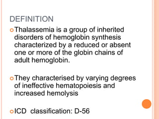 DEFINITION
Thalassemia is a group of inherited
disorders of hemoglobin synthesis
characterized by a reduced or absent
one or more of the globin chains of
adult hemoglobin.
They characterised by varying degrees
of ineffective hematopoiesis and
increased hemolysis
ICD classification: D-56
 
