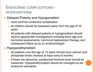 ENDOCRINE COMPLICATIONS -
INTERVENTIONS
 Delayed Puberty and Hypogonadism
 most common endocrine complication
 all children should be assessed yearly from the age of 10
years
 All patients with delayed puberty or hypogonadism should
receive appropriate investigations including bone age and
hormonal assessments, hormonal replacement therapy, and
subsequent follow-up by an endocrinologist
 Hypoparathyroidism
 All patients over the age of 12 years should have calcium and
phosphate levels checked at least every 6 months.
 If these are abnormal, parathyroid hormone level should be
measured. Hypoparathyroidism should be managed as per
endocrine standards
 