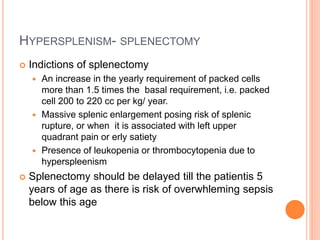 HYPERSPLENISM- SPLENECTOMY
 Indictions of splenectomy
 An increase in the yearly requirement of packed cells
more than 1.5 times the basal requirement, i.e. packed
cell 200 to 220 cc per kg/ year.
 Massive splenic enlargement posing risk of splenic
rupture, or when it is associated with left upper
quadrant pain or erly satiety
 Presence of leukopenia or thrombocytopenia due to
hyperspleenism
 Splenectomy should be delayed till the patientis 5
years of age as there is risk of overwhleming sepsis
below this age
 