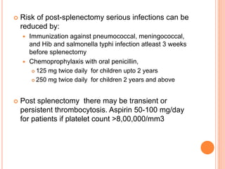  Risk of post-splenectomy serious infections can be
reduced by:
 Immunization against pneumococcal, meningococcal,
and Hib and salmonella typhi infection atleast 3 weeks
before splenectomy
 Chemoprophylaxis with oral penicillin,
 125 mg twice daily for children upto 2 years
 250 mg twice daily for children 2 years and above
 Post splenectomy there may be transient or
persistent thrombocytosis. Aspirin 50-100 mg/day
for patients if platelet count >8,00,000/mm3
 