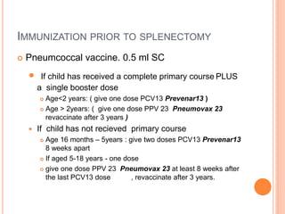 IMMUNIZATION PRIOR TO SPLENECTOMY
 Pneumcoccal vaccine. 0.5 ml SC
 If child has received a complete primary course PLUS
a single booster dose
 Age<2 years: ( give one dose PCV13 Prevenar13 )
 Age > 2years: ( give one dose PPV 23 Pneumovax 23
revaccinate after 3 years )
 If child has not recieved primary course
 Age 16 months – 5years : give two doses PCV13 Prevenar13
8 weeks apart
 If aged 5-18 years - one dose
 give one dose PPV 23 Pneumovax 23 at least 8 weeks after
the last PCV13 dose , revaccinate after 3 years.
 