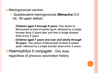  Meningococcal vaccine:
 Quadravalent meningococcal (Menactra) 0.5
mL IM upper deltoid.
o Children aged 2 through 6 years :Two doses of
Menactra® at least 8 weeks apart, followed by a single
booster dose 3 years later and then a single booster
dose every 5 years
 Children aged 7 years and over and adults through
55 years :Two doses of Menactra® at least 8 weeks
apart, followed by a single booster dose every 5 years
 Haemophilus b conjugate : One dose
regardless of previous vaccination history
 