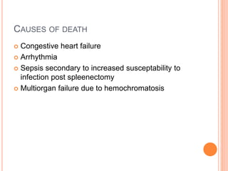 CAUSES OF DEATH
 Congestive heart failure
 Arrhythmia
 Sepsis secondary to increased susceptability to
infection post spleenectomy
 Multiorgan failure due to hemochromatosis
 
