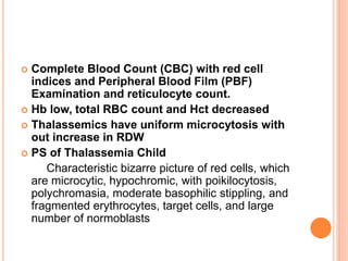  Complete Blood Count (CBC) with red cell
indices and Peripheral Blood Film (PBF)
Examination and reticulocyte count.
 Hb low, total RBC count and Hct decreased
 Thalassemics have uniform microcytosis with
out increase in RDW
 PS of Thalassemia Child
Characteristic bizarre picture of red cells, which
are microcytic, hypochromic, with poikilocytosis,
polychromasia, moderate basophilic stippling, and
fragmented erythrocytes, target cells, and large
number of normoblasts
 