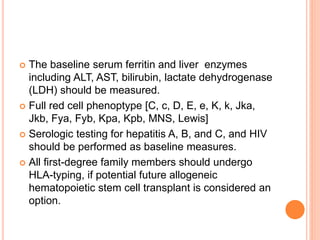  The baseline serum ferritin and liver enzymes
including ALT, AST, bilirubin, lactate dehydrogenase
(LDH) should be measured.
 Full red cell phenoptype [C, c, D, E, e, K, k, Jka,
Jkb, Fya, Fyb, Kpa, Kpb, MNS, Lewis]
 Serologic testing for hepatitis A, B, and C, and HIV
should be performed as baseline measures.
 All first-degree family members should undergo
HLA-typing, if potential future allogeneic
hematopoietic stem cell transplant is considered an
option.
 