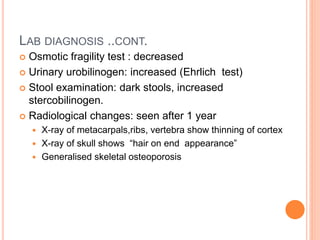 LAB DIAGNOSIS ..CONT.
 Osmotic fragility test : decreased
 Urinary urobilinogen: increased (Ehrlich test)
 Stool examination: dark stools, increased
stercobilinogen.
 Radiological changes: seen after 1 year
 X-ray of metacarpals,ribs, vertebra show thinning of cortex
 X-ray of skull shows “hair on end appearance”
 Generalised skeletal osteoporosis
 