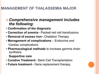 MANAGEMENT OF THALASSEMIA MAJOR
 Comprehensive management includes
the following:
• Confirmation of the diagnosis
• Correction of anemia– Packed red cell transfusions
• Removal of excess iron– Chelation Therapy
• Management of complications – Endocrine and
Cardiac complications
• Pharmacological methods to increase gamma chain
synthesis
• Supportive care
• Curative Treatment– Stem Cell Transplantation
• Future treatment– Gene replacement therapy.
 