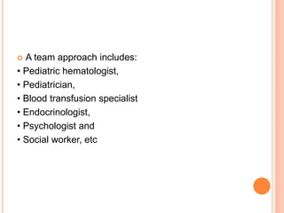  A team approach includes:
• Pediatric hematologist,
• Pediatrician,
• Blood transfusion specialist
• Endocrinologist,
• Psychologist and
• Social worker, etc
 
