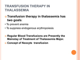 TRANSFUSION THERAPY IN
THALASSEMIA
 Transfusion therapy in thalassemia has
two goals:
• To prevent anemia
• To suppress endogenous erythropoiesis
 Regular Blood Transfusions are Presently the
Mainstay of Treatment of Thalassemia Major.
 Concept of Neocyte transfusion
 