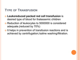 TYPE OF TRANSFUSION
 Leukoreduced packed red cell transfusion is
desired type of blood for thalassemic children
 Reduction of leukocytes to 5000000 is considered
adequate.(reduced by 70%)
 It helps in prevention of transfusion reactions and is
achieved by centrifugation;/saline washing/filtration.
 