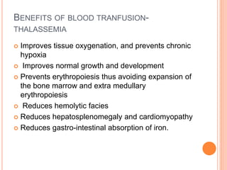 BENEFITS OF BLOOD TRANFUSION-
THALASSEMIA
 Improves tissue oxygenation, and prevents chronic
hypoxia
 Improves normal growth and development
 Prevents erythropoiesis thus avoiding expansion of
the bone marrow and extra medullary
erythropoiesis
 Reduces hemolytic facies
 Reduces hepatosplenomegaly and cardiomyopathy
 Reduces gastro-intestinal absorption of iron.
 