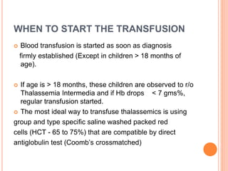 WHEN TO START THE TRANSFUSION
 Blood transfusion is started as soon as diagnosis
firmly established (Except in children > 18 months of
age).
 If age is > 18 months, these children are observed to r/o
Thalassemia Intermedia and if Hb drops < 7 gms%,
regular transfusion started.
 The most ideal way to transfuse thalassemics is using
group and type specific saline washed packed red
cells (HCT - 65 to 75%) that are compatible by direct
antiglobulin test (Coomb’s crossmatched)
 