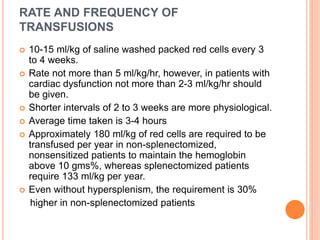 RATE AND FREQUENCY OF
TRANSFUSIONS
 10-15 ml/kg of saline washed packed red cells every 3
to 4 weeks.
 Rate not more than 5 ml/kg/hr, however, in patients with
cardiac dysfunction not more than 2-3 ml/kg/hr should
be given.
 Shorter intervals of 2 to 3 weeks are more physiological.
 Average time taken is 3-4 hours
 Approximately 180 ml/kg of red cells are required to be
transfused per year in non-splenectomized,
nonsensitized patients to maintain the hemoglobin
above 10 gms%, whereas splenectomized patients
require 133 ml/kg per year.
 Even without hypersplenism, the requirement is 30%
higher in non-splenectomized patients
 