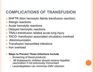 COMPLICATIONS OF TRANSFUSION
 NHFTR (Non hemolytic febrile transfusion reaction)
 Allergic reactions
 Acute hemolytic reactions
 Delayed hemolytic reactions
 TRALI-transfusion related acute lung injury
 TACO- transfusion associated circulatory overload
 Alloimmunizaton.
 Transfusion transmitted infections
 Iron overload
 Steps to Prevent These Infections Include
 Screening of blood products.
 All thalassemic children should recieve hepatitis
vaccination if not previously immunised
 Leukodepletion can minimize CMV infection
 
