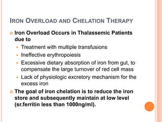 IRON OVERLOAD AND CHELATION THERAPY
 Iron Overload Occurs in Thalassemic Patients
due to
 Treatment with multiple transfusions
 Ineffective erythropoiesis
 Excessive dietary absorption of iron from gut, to
compensate the large turnover of red cell mass
 Lack of physiologic excretory mechanism for the
excess iron
 The goal of iron chelation is to reduce the iron
store and subsequently maintain at low level
(sr.ferritin less than 1000ng/ml).
 