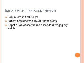 INITIATION OF CHELATION THERAPY
 Serum ferritin >1000ng/dl
 Patient has received 15-20 transfusions
 Hepatic iron concentration exceeds 3.2mg/ g dry
weight
 