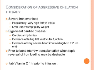 CONSIDERATION OF AGGRESSIVE CHELATION
THERAPY
 Severe iron over load
 Persistently very high ferritin value
 Liver iron >15mg/ g dry weight
 Significant cardiac disease
 Cardiac arrhythmias
 Evidence of falling left ventricular function
 Evidence of very severe heart iron loading(MRI T2* <6
ms)
 Prior to bone marrow transplantation when rapid
reversal of iron loading may be desirable
 tab Vitamin C 1hr prior to infusion .
 
