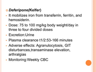  Deferipone(Kelfer)
 It mobilizes iron from transferrin, ferritin, and
hemosiderin.
 Dose: 75 to 100 mg/kg body weight/day in
three to four divided doses
 Excretion:Urine
 Plasma clearance t1/2:53-166 minutes
 Adverse effects: Agranulocytosis, GIT
disturbances,transaminase elevation,
arthralgias
 Monitoring:Weekly CBC
 
