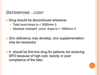 DEFERIPONE ..CONT
 Drug should be discontinued whenever
 Total count drops to < 3000/mm 3
 Absolute neutophil count drops to < 1000/mm 3
 Zinc deficiency may develop, zinc supplementation
may be necessary
 It should be first line drug for patients not receiving
DFO because of high cost, toxicity or poor
compliance of the later.
 