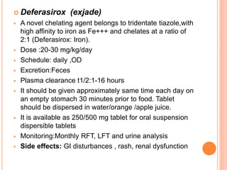  Deferasirox (exjade)
 A novel chelating agent belongs to tridentate tiazole,with
high affinity to iron as Fe+++ and chelates at a ratio of
2:1 (Deferasirox: Iron).
 Dose :20-30 mg/kg/day
 Schedule: daily ,OD
 Excretion:Feces
 Plasma clearance t1/2:1-16 hours
 It should be given approximately same time each day on
an empty stomach 30 minutes prior to food. Tablet
should be dispersed in water/orange /apple juice.
 It is available as 250/500 mg tablet for oral suspension
dispersible tablets
 Monitoring:Monthly RFT, LFT and urine analysis
 Side effects: GI disturbances , rash, renal dysfunction
 
