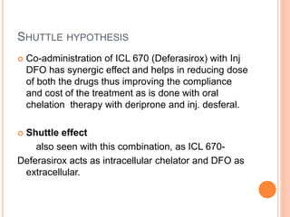 SHUTTLE HYPOTHESIS
 Co-administration of ICL 670 (Deferasirox) with Inj
DFO has synergic effect and helps in reducing dose
of both the drugs thus improving the compliance
and cost of the treatment as is done with oral
chelation therapy with deriprone and inj. desferal.
 Shuttle effect
also seen with this combination, as ICL 670-
Deferasirox acts as intracellular chelator and DFO as
extracellular.
 