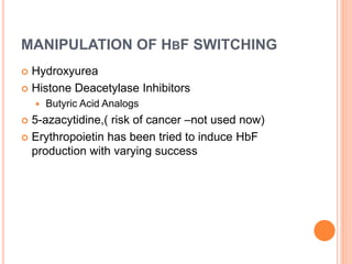 MANIPULATION OF HBF SWITCHING
 Hydroxyurea
 Histone Deacetylase Inhibitors
 Butyric Acid Analogs
 5-azacytidine,( risk of cancer –not used now)
 Erythropoietin has been tried to induce HbF
production with varying success
 