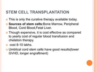 STEM CELL TRANSPLANTATION
 This is only the curative therapy available today.
 Sources of stem cells:Bone Marrow, Peripheral
Blood, Cord Blood,Fetal Liver.
 Though expensive, it is cost effective as compared
to yearly cost of regular blood transfusion and
chelation therapy.
 cost 8-10 lakhs.
 Umblical cord stem cells have good results(lower
GVHD, longer engraftment)
 