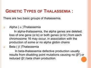 GENETIC TYPES OF THALASSEMIA :
There are two basic groups of thalassemia.
 Alpha (  )Thalassemia
In alpha-thalassemia, the alpha genes are deleted;
loss of one gene (α-/α) or both genes (α-/α-) from each
chromosome 16 may occur, in association with the
production of some or no alpha globin chains
 Beta (  )Thalassemia
In beta-thalassemia defective production usually
results from disabling point mutations causing no (β0) or
reduced (β-) beta chain production.
 